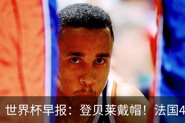 世界杯早报：登贝莱戴帽！法国4-1挪威 塞内加尔大胜排名超韩国