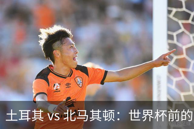 土耳其 vs 北马其顿：世界杯前的最后一战，谁将笑到最后？