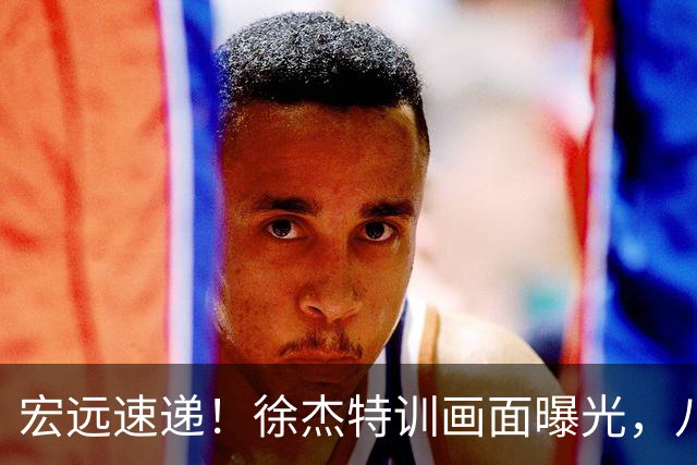 宏远速递！徐杰特训画面曝光，八冠功勋转投同曦，杜锋或签四年长约