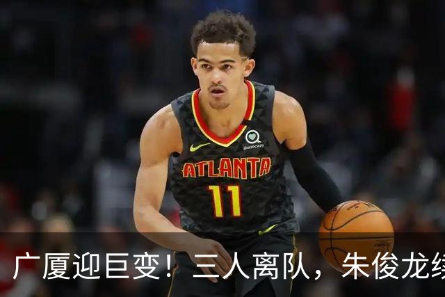 广厦迎巨变！三人离队，朱俊龙续约留守，胡金秋未来悬而未决