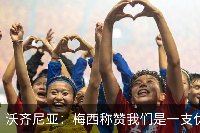 沃齐尼亚：梅西称赞我们是一支优秀的球队，我愿意去巴西踢球
