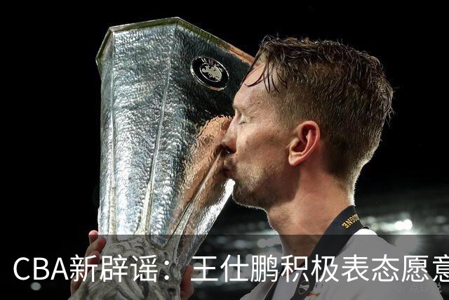 CBA新辟谣：王仕鹏积极表态愿意回归，易建联仍在考虑中！